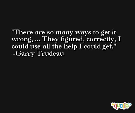 There are so many ways to get it wrong, ... They figured, correctly, I could use all the help I could get. -Garry Trudeau