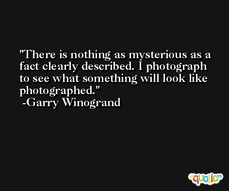 There is nothing as mysterious as a fact clearly described. I photograph to see what something will look like photographed. -Garry Winogrand