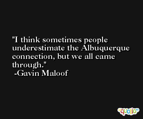 I think sometimes people underestimate the Albuquerque connection, but we all came through. -Gavin Maloof