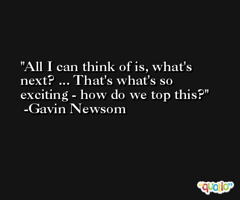 All I can think of is, what's next? ... That's what's so exciting - how do we top this? -Gavin Newsom