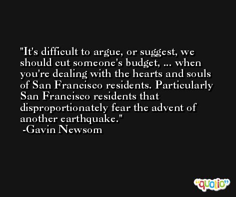 It's difficult to argue, or suggest, we should cut someone's budget, ... when you're dealing with the hearts and souls of San Francisco residents. Particularly San Francisco residents that disproportionately fear the advent of another earthquake. -Gavin Newsom