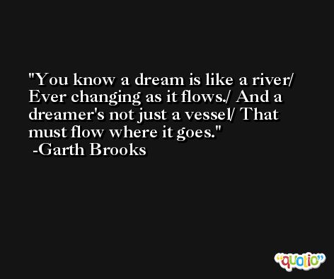 You know a dream is like a river/ Ever changing as it flows./ And a dreamer's not just a vessel/ That must flow where it goes. -Garth Brooks
