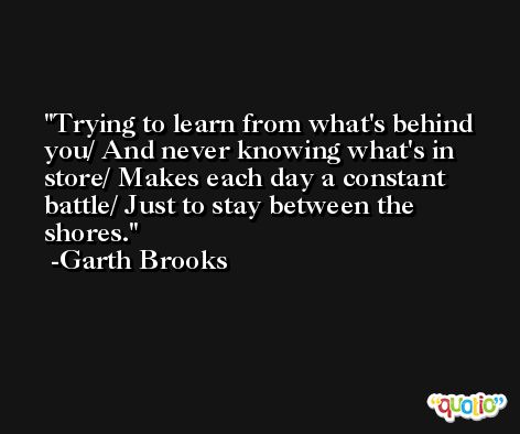 Trying to learn from what's behind you/ And never knowing what's in store/ Makes each day a constant battle/ Just to stay between the shores. -Garth Brooks
