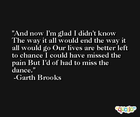 And now I'm glad I didn't know The way it all would end the way it all would go Our lives are better left to chance I could have missed the pain But I'd of had to miss the dance. -Garth Brooks