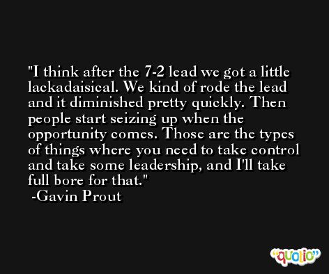 I think after the 7-2 lead we got a little lackadaisical. We kind of rode the lead and it diminished pretty quickly. Then people start seizing up when the opportunity comes. Those are the types of things where you need to take control and take some leadership, and I'll take full bore for that. -Gavin Prout
