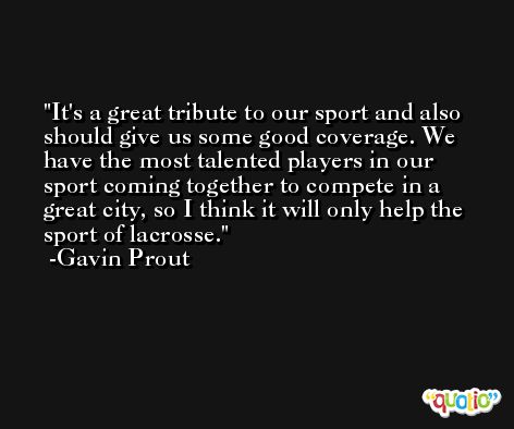 It's a great tribute to our sport and also should give us some good coverage. We have the most talented players in our sport coming together to compete in a great city, so I think it will only help the sport of lacrosse. -Gavin Prout