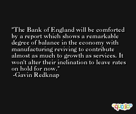 The Bank of England will be comforted by a report which shows a remarkable degree of balance in the economy with manufacturing reviving to contribute almost as much to growth as services. It won't alter their inclination to leave rates on hold for now. -Gavin Redknap
