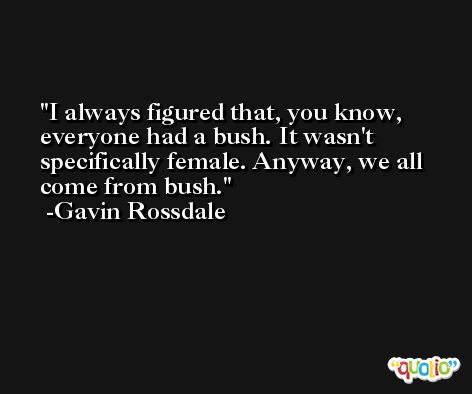 I always figured that, you know, everyone had a bush. It wasn't specifically female. Anyway, we all come from bush. -Gavin Rossdale