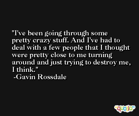 I've been going through some pretty crazy stuff. And I've had to deal with a few people that I thought were pretty close to me turning around and just trying to destroy me, I think. -Gavin Rossdale