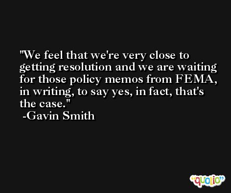 We feel that we're very close to getting resolution and we are waiting for those policy memos from FEMA, in writing, to say yes, in fact, that's the case. -Gavin Smith