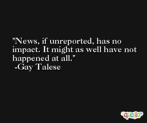 News, if unreported, has no impact. It might as well have not happened at all. -Gay Talese
