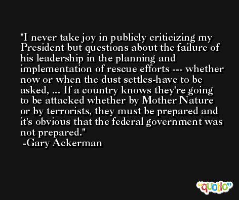I never take joy in publicly criticizing my President but questions about the failure of his leadership in the planning and implementation of rescue efforts --- whether now or when the dust settles-have to be asked, ... If a country knows they're going to be attacked whether by Mother Nature or by terrorists, they must be prepared and it's obvious that the federal government was not prepared. -Gary Ackerman