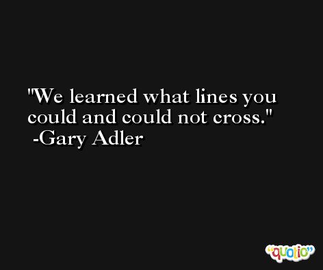 We learned what lines you could and could not cross. -Gary Adler