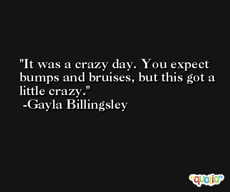 It was a crazy day. You expect bumps and bruises, but this got a little crazy. -Gayla Billingsley