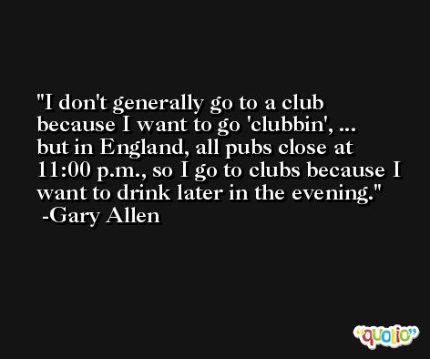I don't generally go to a club because I want to go 'clubbin', ... but in England, all pubs close at 11:00 p.m., so I go to clubs because I want to drink later in the evening. -Gary Allen