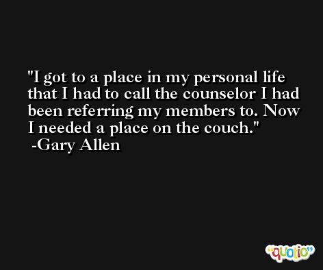 I got to a place in my personal life that I had to call the counselor I had been referring my members to. Now I needed a place on the couch. -Gary Allen