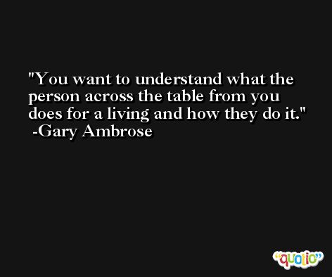 You want to understand what the person across the table from you does for a living and how they do it. -Gary Ambrose