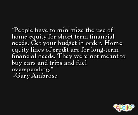 People have to minimize the use of home equity for short term financial needs. Get your budget in order. Home equity lines of credit are for long-term financial needs. They were not meant to buy cars and trips and fuel overspending. -Gary Ambrose
