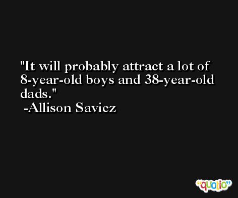 It will probably attract a lot of 8-year-old boys and 38-year-old dads. -Allison Savicz