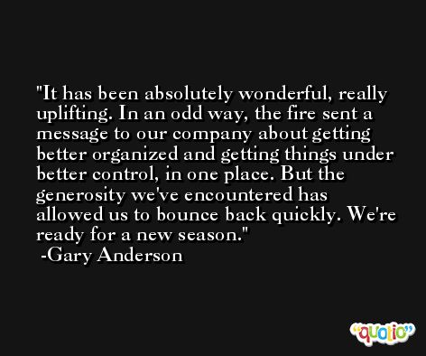 It has been absolutely wonderful, really uplifting. In an odd way, the fire sent a message to our company about getting better organized and getting things under better control, in one place. But the generosity we've encountered has allowed us to bounce back quickly. We're ready for a new season. -Gary Anderson