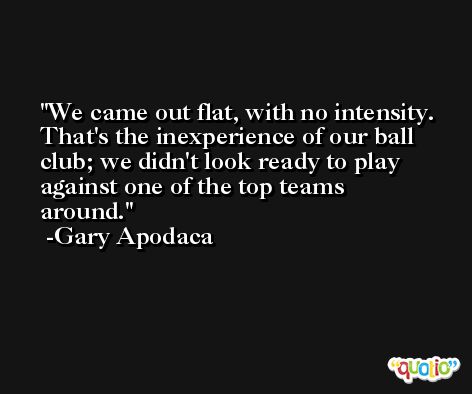 We came out flat, with no intensity. That's the inexperience of our ball club; we didn't look ready to play against one of the top teams around. -Gary Apodaca