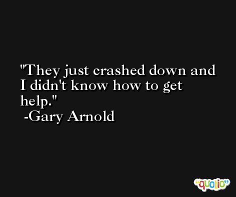 They just crashed down and I didn't know how to get help. -Gary Arnold