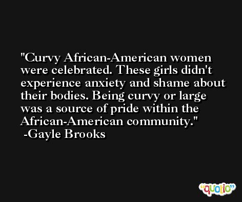 Curvy African-American women were celebrated. These girls didn't experience anxiety and shame about their bodies. Being curvy or large was a source of pride within the African-American community. -Gayle Brooks