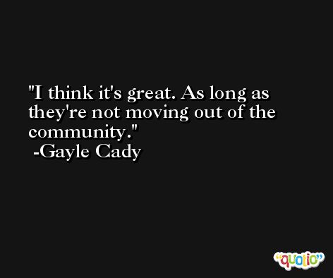 I think it's great. As long as they're not moving out of the community. -Gayle Cady