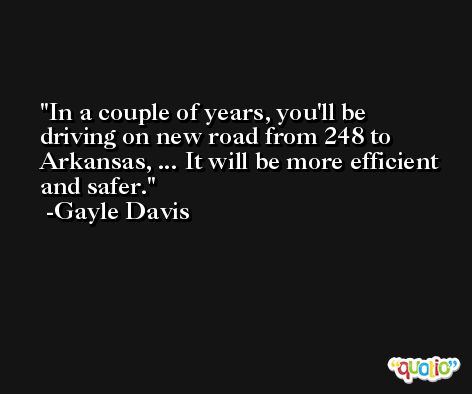 In a couple of years, you'll be driving on new road from 248 to Arkansas, ... It will be more efficient and safer. -Gayle Davis