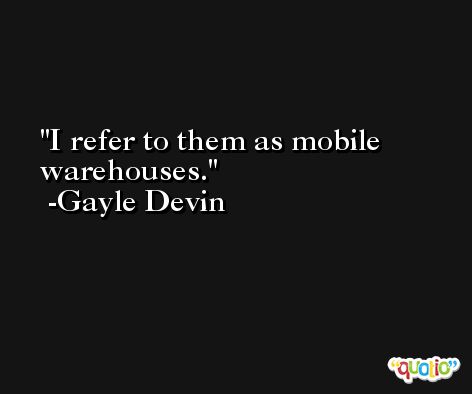 I refer to them as mobile warehouses. -Gayle Devin