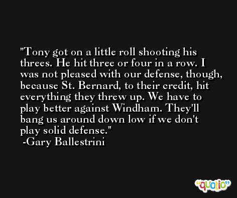 Tony got on a little roll shooting his threes. He hit three or four in a row. I was not pleased with our defense, though, because St. Bernard, to their credit, hit everything they threw up. We have to play better against Windham. They'll bang us around down low if we don't play solid defense. -Gary Ballestrini
