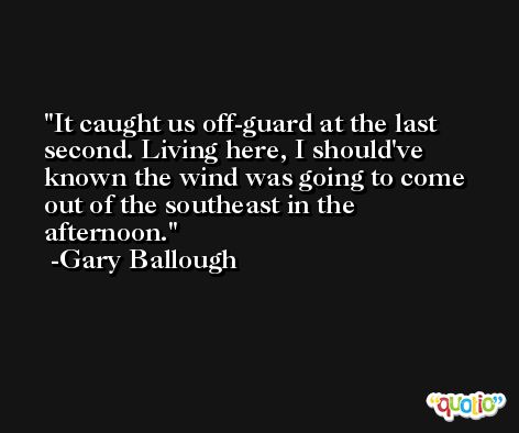 It caught us off-guard at the last second. Living here, I should've known the wind was going to come out of the southeast in the afternoon. -Gary Ballough