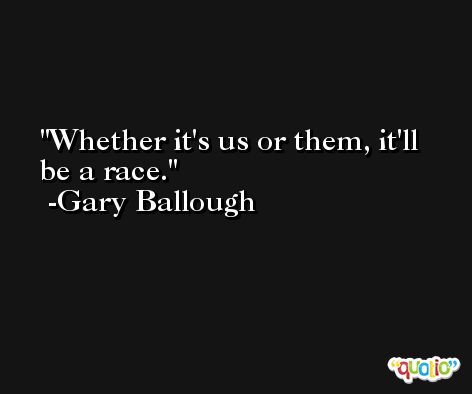 Whether it's us or them, it'll be a race. -Gary Ballough