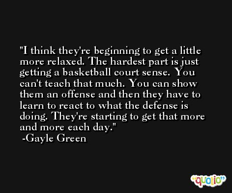 I think they're beginning to get a little more relaxed. The hardest part is just getting a basketball court sense. You can't teach that much. You can show them an offense and then they have to learn to react to what the defense is doing. They're starting to get that more and more each day. -Gayle Green