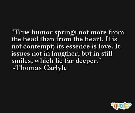 True humor springs not more from the head than from the heart. It is not contempt; its essence is love. It issues not in laugther, but in still smiles, which lie far deeper. -Thomas Carlyle