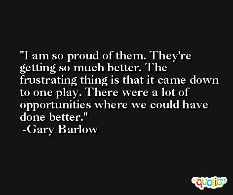 I am so proud of them. They're getting so much better. The frustrating thing is that it came down to one play. There were a lot of opportunities where we could have done better. -Gary Barlow