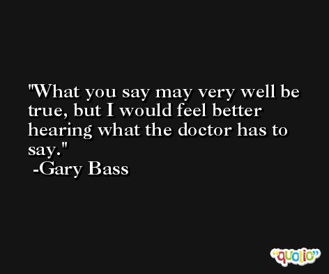 What you say may very well be true, but I would feel better hearing what the doctor has to say. -Gary Bass