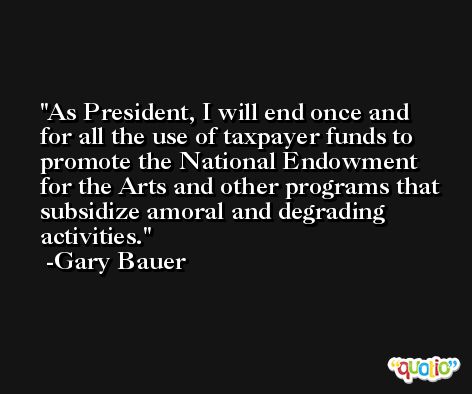 As President, I will end once and for all the use of taxpayer funds to promote the National Endowment for the Arts and other programs that subsidize amoral and degrading activities. -Gary Bauer