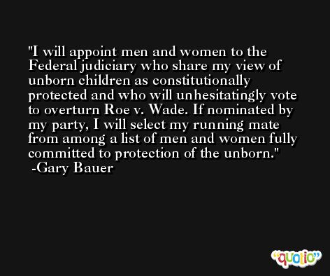 I will appoint men and women to the Federal judiciary who share my view of unborn children as constitutionally protected and who will unhesitatingly vote to overturn Roe v. Wade. If nominated by my party, I will select my running mate from among a list of men and women fully committed to protection of the unborn. -Gary Bauer