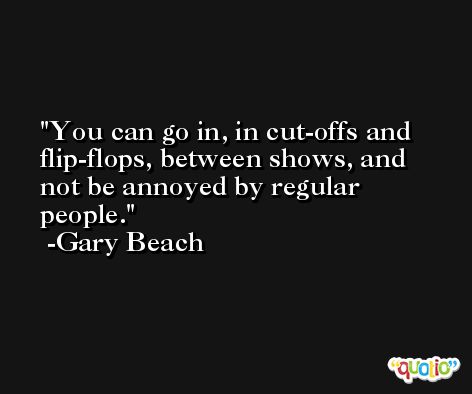 You can go in, in cut-offs and flip-flops, between shows, and not be annoyed by regular people. -Gary Beach