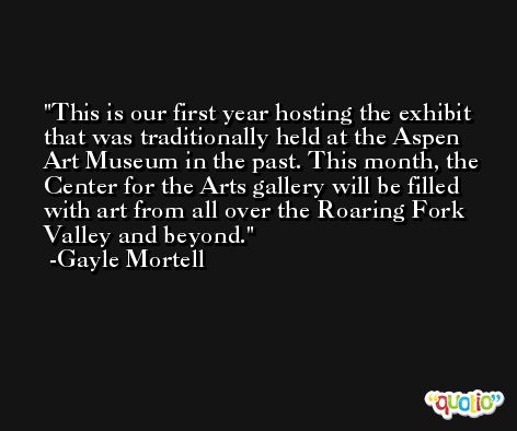 This is our first year hosting the exhibit that was traditionally held at the Aspen Art Museum in the past. This month, the Center for the Arts gallery will be filled with art from all over the Roaring Fork Valley and beyond. -Gayle Mortell
