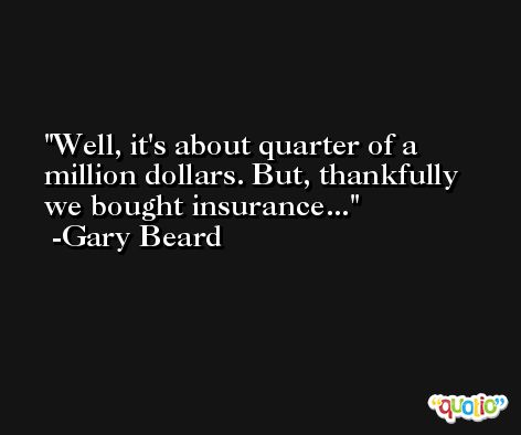 Well, it's about quarter of a million dollars. But, thankfully we bought insurance... -Gary Beard