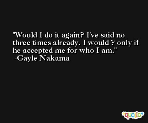 Would I do it again? I've said no three times already. I would ? only if he accepted me for who I am. -Gayle Nakama