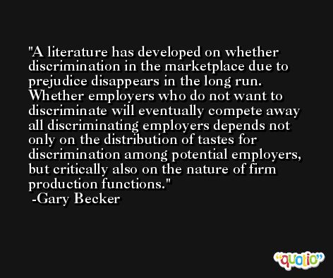 A literature has developed on whether discrimination in the marketplace due to prejudice disappears in the long run. Whether employers who do not want to discriminate will eventually compete away all discriminating employers depends not only on the distribution of tastes for discrimination among potential employers, but critically also on the nature of firm production functions. -Gary Becker
