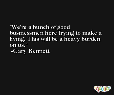 We're a bunch of good businessmen here trying to make a living. This will be a heavy burden on us. -Gary Bennett
