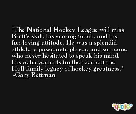 The National Hockey League will miss Brett's skill, his scoring touch, and his fun-loving attitude. He was a splendid athlete, a passionate player, and someone who never hesitated to speak his mind. His achievements further cement the Hull family legacy of hockey greatness. -Gary Bettman