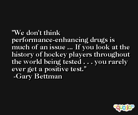 We don't think performance-enhancing drugs is much of an issue ... If you look at the history of hockey players throughout the world being tested . . . you rarely ever get a positive test. -Gary Bettman