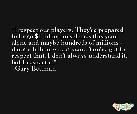 I respect our players. They're prepared to forgo $1 billion in salaries this year alone and maybe hundreds of millions -- if not a billion -- next year. You've got to respect that. I don't always understand it, but I respect it. -Gary Bettman