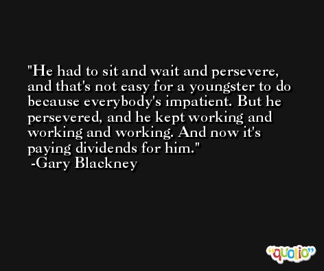He had to sit and wait and persevere, and that's not easy for a youngster to do because everybody's impatient. But he persevered, and he kept working and working and working. And now it's paying dividends for him. -Gary Blackney