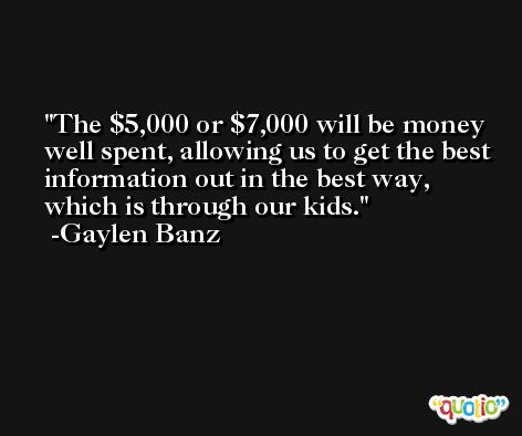 The $5,000 or $7,000 will be money well spent, allowing us to get the best information out in the best way, which is through our kids. -Gaylen Banz